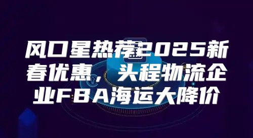 风口星热荐2025新春优惠，头程物流企业FBA海运大降价