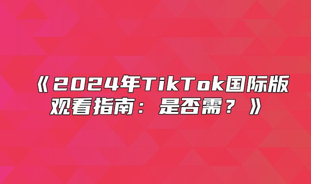 2025年TikTok国际版观看指南：是否需？
