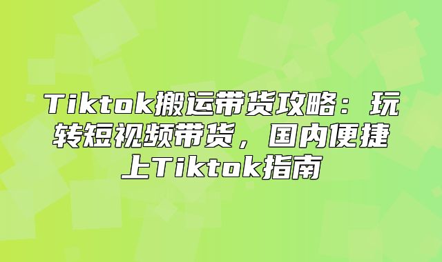 Tiktok搬运带货攻略：玩转短视频带货，国内便捷上Tiktok指南