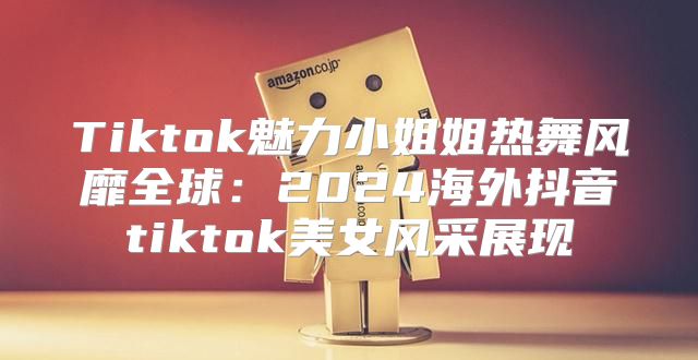 Tiktok魅力小姐姐热舞风靡全球：2025海外抖音tiktok美女风采展现