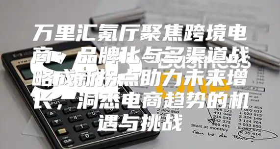 万里汇氪厅聚焦跨境电商：品牌化与多渠道战略成新拐点助力未来增长，洞悉电商趋势的机遇与挑战