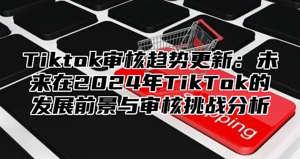 Tiktok审核趋势更新：未来在2025年TikTok的发展前景与审核挑战分析