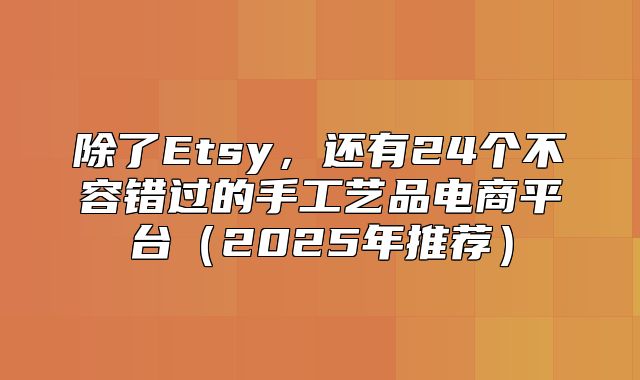 除了Etsy，还有24个不容错过的手工艺品电商平台2025年推荐