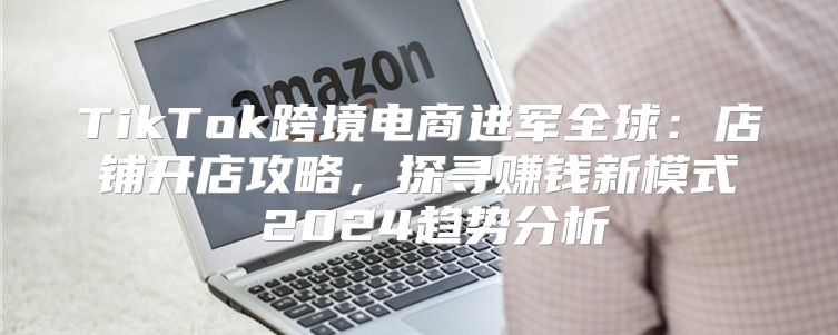 TikTok跨境电商进军全球：店铺开店攻略，探寻赚钱新模式 2025趋势分析