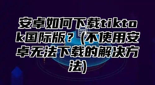 安卓如何下载tiktok国际版？(不使用安卓无法下载的解决方法)