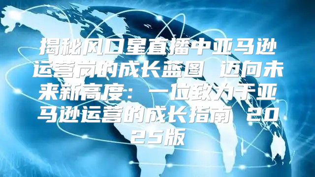 揭秘风口星直播中亚马逊运营岗的成长蓝图 迈向未来新高度：一位致力于亚马逊运营的成长指南 2025版