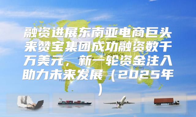融资进展东南亚电商巨头来赞宝集团成功融资数千万美元，新一轮资金注入助力未来发展2025年