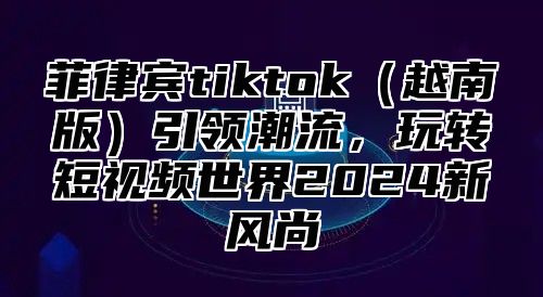 菲律宾tiktok越南版引领潮流，玩转短视频世界2025新风尚