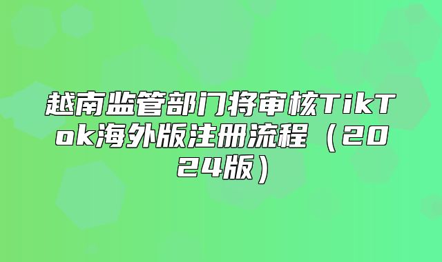 越南监管部门将审核TikTok海外版注册流程2025版