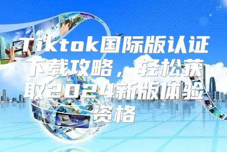 Tiktok国际版认证下载攻略，轻松获取2025新版体验资格