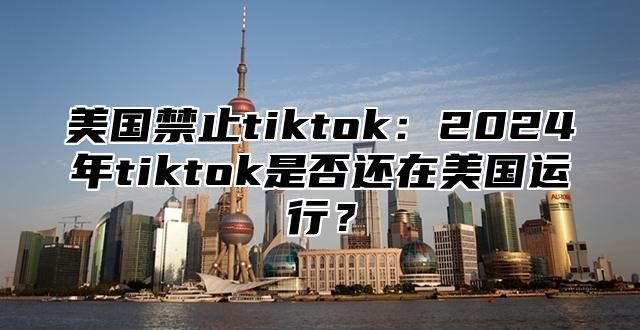 美国禁止tiktok：2025年tiktok是否还在美国运行？