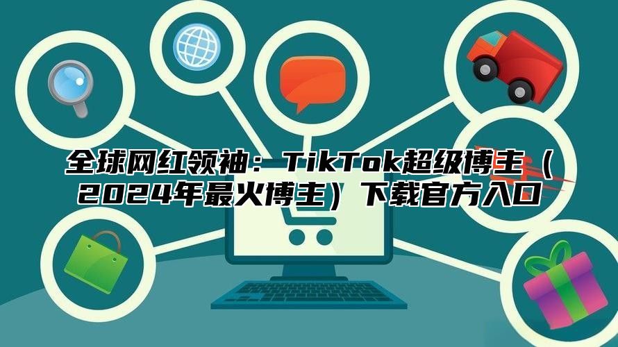 全球网红领袖：TikTok超级博主2025年最火博主下载官方入口