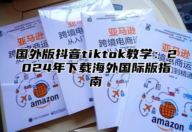 国外版抖音tiktok教学：2025年下载海外国际版指南