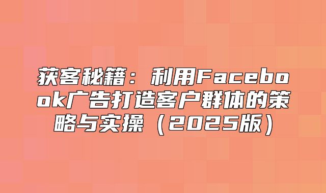 获客秘籍：利用Facebook广告打造客户群体的策略与实操2025版