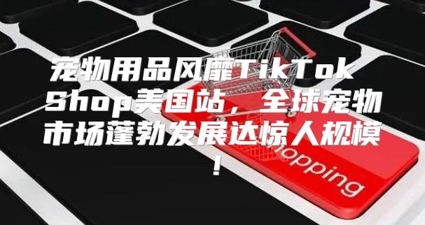 宠物用品风靡TikTok Shop美国站，全球宠物市场蓬勃发展达惊人规模！