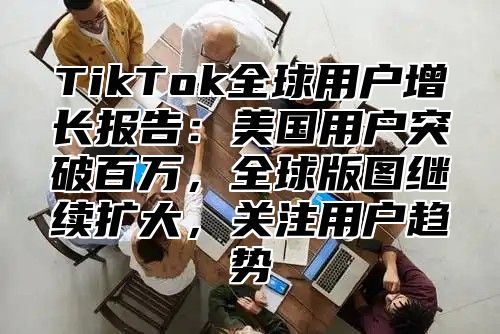 TikTok全球用户增长报告：美国用户突破百万，全球版图继续扩大，关注用户趋势