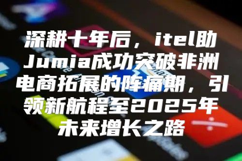 深耕十年后，itel助Jumia成功突破非洲电商拓展的阵痛期，引领新航程至2025年未来增长之路