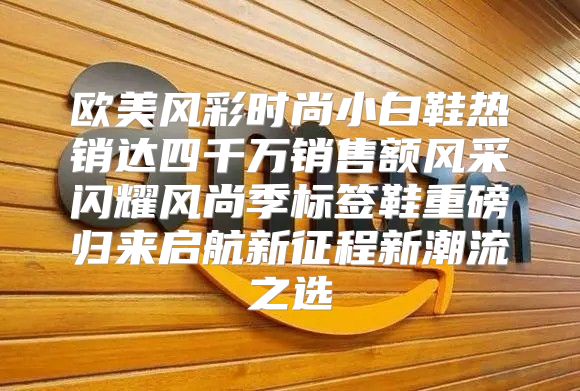欧美风彩时尚小白鞋热销达四千万销售额风采闪耀风尚季标签鞋重磅归来启航新征程新潮流之选