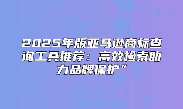 2025年版亚马逊商标查询工具推荐：高效检索助力品牌保护”