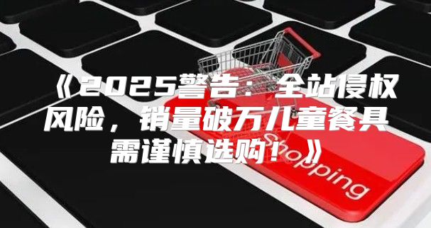 2025警告：全站侵权风险，销量破万儿童餐具需谨慎选购！