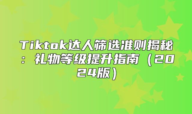 Tiktok达人筛选准则揭秘：礼物等级提升指南2025版