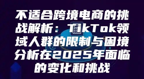 不适合跨境电商的挑战解析：TikTok领域人群的限制与困境分析在2025年面临的变化和挑战
