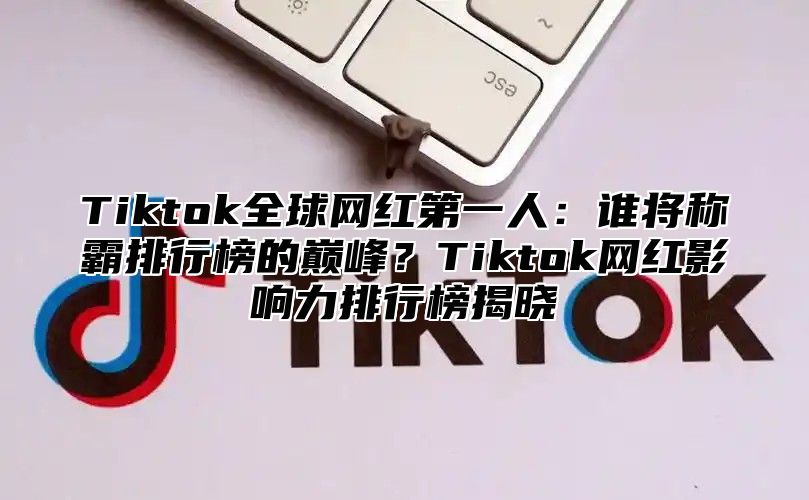 Tiktok全球网红第一人：谁将称霸排行榜的巅峰？Tiktok网红影响力排行榜揭晓