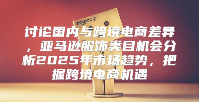 讨论国内与跨境电商差异，亚马逊服饰类目机会分析2025年市场趋势，把握跨境电商机遇