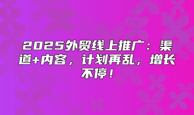 2025外贸线上推广：渠道+内容，计划再乱，增长不停！