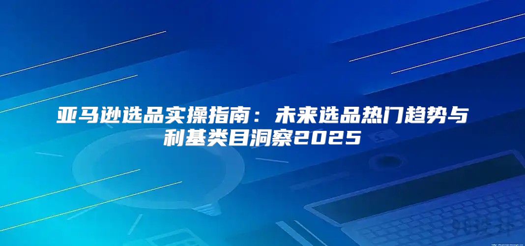 亚马逊选品实操指南：未来选品热门趋势与利基类目洞察2025