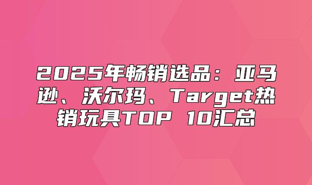 2025年畅销选品：亚马逊、沃尔玛、Target热销玩具TOP 10汇总