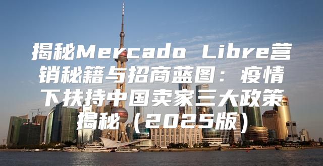 揭秘Mercado Libre营销秘籍与招商蓝图：疫情下扶持中国卖家三大政策揭秘2025版