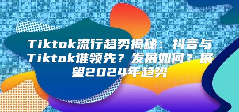 Tiktok流行趋势揭秘：抖音与Tiktok谁领先？发展如何？展望2025年趋势