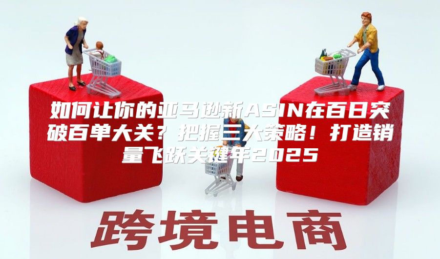 如何让你的亚马逊新ASIN在百日突破百单大关？把握三大策略！打造销量飞跃关键年2025