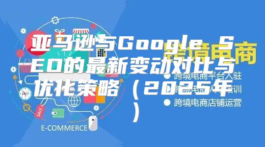 亚马逊与Google SEO的最新变动对比与优化策略2025年