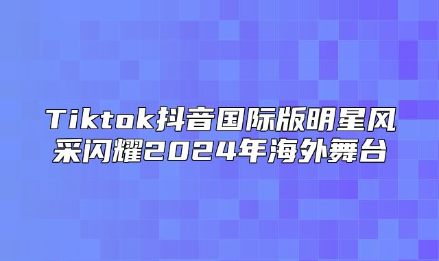 Tiktok抖音国际版明星风采闪耀2025年海外舞台
