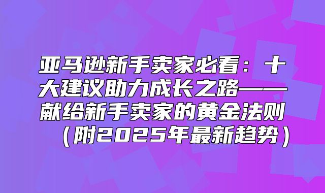 亚马逊新手卖家必看：十大建议助力成长之路——献给新手卖家的黄金法则附2025年最新趋势