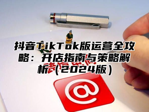 抖音TikTok版运营全攻略：开店指南与策略解析2025版