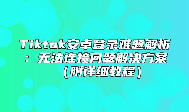 Tiktok安卓登录难题解析：无法连接问题解决方案附详细教程