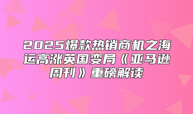 2025爆款热销商机之海运高涨英国变局亚马逊周刊重磅解读