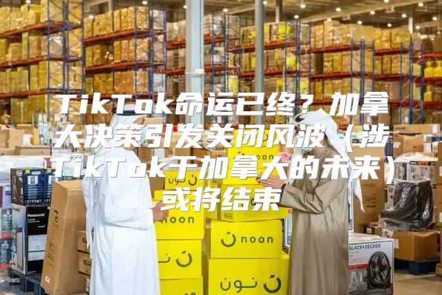 TikTok命运已终？加拿大决策引发关闭风波涉TikTok于加拿大的未来或将结束