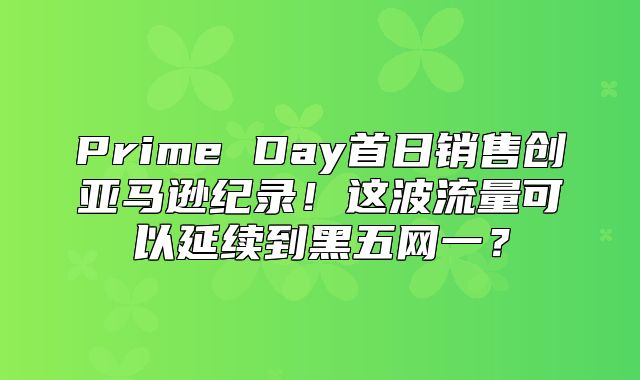 Prime Day首日销售创亚马逊纪录！这波流量可以延续到黑五网一？