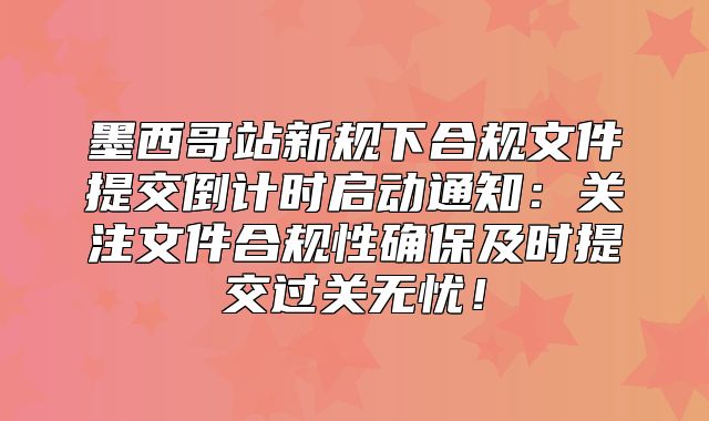 墨西哥站新规下合规文件提交倒计时启动通知：关注文件合规性确保及时提交过关无忧！