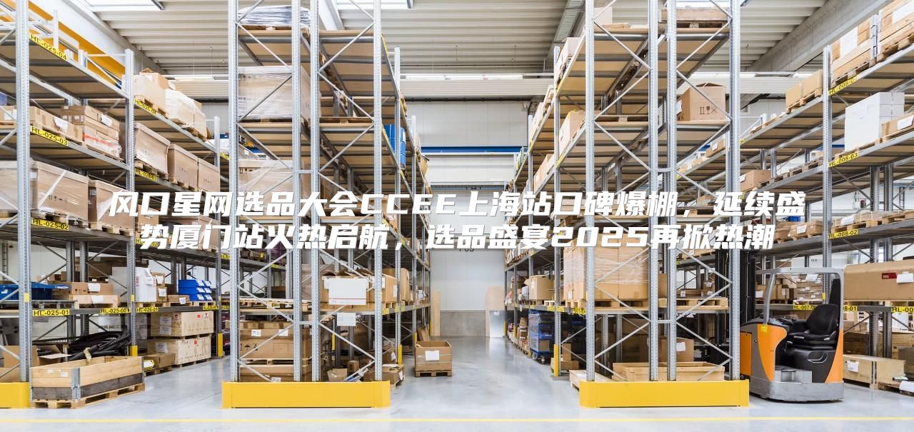 风口星网选品大会CCEE上海站口碑爆棚，延续盛势厦门站火热启航，选品盛宴2025再掀热潮