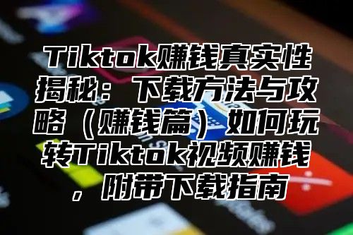 Tiktok赚钱真实性揭秘：下载方法与攻略赚钱篇如何玩转Tiktok视频赚钱，附带下载指南