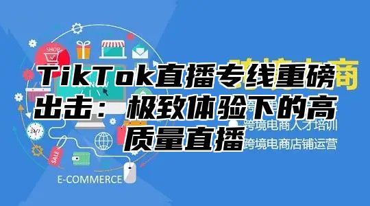 TikTok直播专线重磅出击：极致体验下的高质量直播
