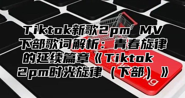Tiktok新歌2pmMV下部歌词解析：青春旋律的延续篇章Tiktok2pm时光旋律下部