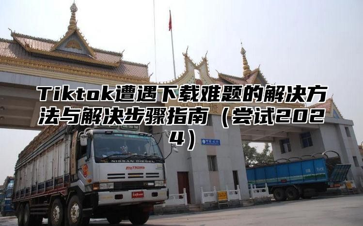 Tiktok遭遇下载难题的解决方法与解决步骤指南尝试2025
