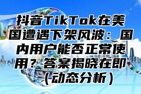 抖音TikTok在美国遭遇下架风波：国内用户能否正常使用？答案揭晓在即动态分析