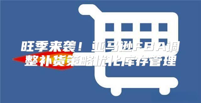 旺季来袭！亚马逊FBA调整补货策略优化库存管理